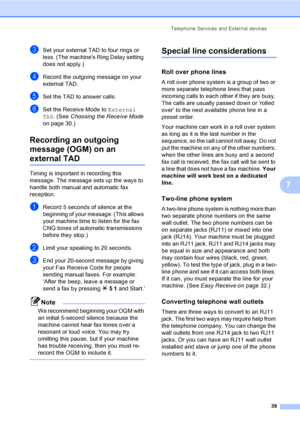 Page 54Telephone Services and External devices
39
7
cSet your external TAD to four rings or 
less. (The machines Ring Delay setting 
does not apply.)
dRecord the outgoing message on your 
external TAD.
eSet the TAD to answer calls.
fSet the Receive Mode to External 
TAD. (See Choosing the Receive Mode 
on page 30.)
Recording an outgoing 
message (OGM) on an 
external TAD
Timing is important in recording this 
message. The message sets up the ways to 
handle both manual and automatic fax 
reception.
aRecord 5...