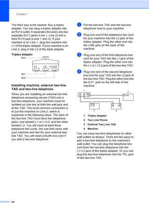 Page 55Chapter 7
40
The third way is the easiest: Buy a triplex 
adapter. You can plug a triplex adapter into 
an RJ14 outlet. It separates the wires into two 
separate RJ11 jacks (Line 1, Line 2) and a 
third RJ14 jack (Lines 1 and 2). If your 
machine is on Line 1, plug the machine into 
L1 of the triplex adapter. If your machine is on 
Line 2, plug it into L2 of the triple adapter.
Triplex Adapter
 7
Installing machine, external two-line 
TAD and two-line telephone
7
When you are installing an external...