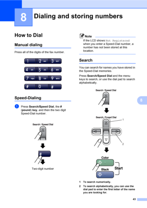 Page 5843
8
8
How to Dial8
Manual dialing8
Press all of the digits of the fax number.
 
Speed-Dialing8
aPress Search/Speed Dial, the # 
(pound) key, and then the two digit 
Speed-Dial number. 
Note
If the LCD shows Not Registered 
when you enter a Speed-Dial number, a 
number has not been stored at this 
location.
 
Search8
You can search for names you have stored in 
the Speed-Dial memories. 
Press Search/Speed Dial and the menu 
keys to search, or use the dial pad to search 
alphabetically.
 
 
1 To search...