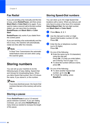 Page 59Chapter 8
44
Fax Redial8
If you are sending a fax manually and the line 
is busy, press Redial/Pause, and then press 
Black Start or Color Start to try again. If you 
want to make a second call to the last number 
dialed, you can save time by pressing 
Redial/Pause and Black Start or Color 
Start. 
Redial/Pause only works if you dialed from 
the control panel.
If you are sending a fax automatically and the 
line is busy, the machine will automatically 
redial one time after five minutes.
Note
In Real...