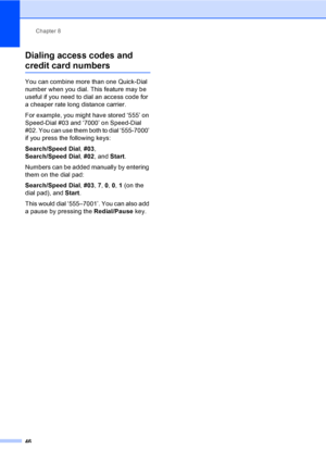 Page 61Chapter 8
46
Dialing access codes and 
credit card numbers8
You can combine more than one Quick-Dial 
number when you dial. This feature may be 
useful if you need to dial an access code for 
a cheaper rate long distance carrier.
For example, you might have stored ‘555’ on 
Speed-Dial #03 and ‘7000’ on Speed-Dial 
#02. You can use them both to dial ‘555-7000’ 
if you press the following keys:
Search/Speed Dial, #03, 
Search/Speed Dial, #02, and Start.
Numbers can be added manually by entering 
them on...