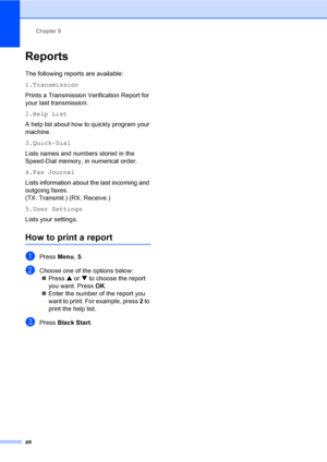 Page 63Chapter 9
48
Reports9
The following reports are available: 
1.Transmission
Prints a Transmission Verification Report for 
your last transmission.
2.Help List
A help list about how to quickly program your 
machine.
3.Quick-Dial
Lists names and numbers stored in the 
Speed-Dial memory, in numerical order.
4.Fax Journal
Lists information about the last incoming and 
outgoing faxes. 
(TX: Transmit.) (RX: Receive.)
5.User Settings
Lists your settings.
How to print a report
aPress Menu, 5.
bChoose one of the...