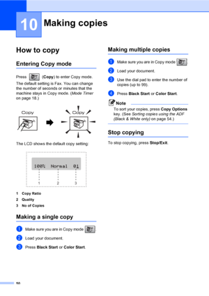 Page 6550
10
How to copy10
Entering Copy mode10
Press (Copy) to enter Copy mode. 
The default setting is Fax. You can change 
the number of seconds or minutes that the 
machine stays in Copy mode. (Mode Timer 
on page 18.)
 
The LCD shows the default copy setting:
 
1 Copy Ratio
2Quality
3 No of Copies
Making a single copy10
aMake sure you are in Copy mode  .
bLoad your document.
cPress Black Start or Color Start.
Making multiple copies10
aMake sure you are in Copy mode  .
bLoad your document.
cUse the dial pad...