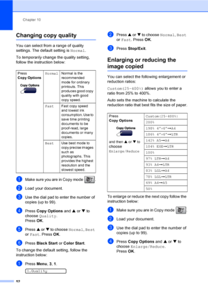 Page 67Chapter 10
52
Changing copy quality10
You can select from a range of quality 
settings. The default setting is Normal.
To temporarily change the quality setting, 
follow the instruction below:
aMake sure you are in Copy mode  .
bLoad your document.
cUse the dial pad to enter the number of 
copies (up to 99).
dPress Copy Options and a or b to 
choose Quality.
Press OK.
ePress a or b to choose Normal, Best 
or Fast. Press OK.
fPress Black Start or Color Start.
To change the default setting, follow the...