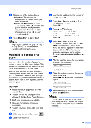 Page 68Making copies
53
10
eChoose one of the options below:
„Use a or b to choose the 
enlargement or reduction ratio you 
want. Press OK.
„Use a or b to choose Custom 
(25–400%). Press OK. Use the dial 
pad to enter an enlargement or 
reduction ratio from 25% to 400%. 
(For example, press 5 3 to enter 
53%.) Press OK.
fPress Black Start or Color Start.
Note
Page Layout Options 2 in 1(P), 2 in 1(L), 4 
in 1(P), 4 in 1(L) or Poster are not 
available with Enlarge/Reduce.
 
Making N in 1 copies or a 
poster10...