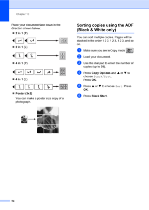 Page 69Chapter 10
54
Place your document face down in the 
direction shown below:
„2 in 1 (P)
 
„2 in 1 (L)
 
„4 in 1 (P)
 
„4 in 1 (L)
 
„Poster (3x3)
You can make a poster size copy of a 
photograph.
 
Sorting copies using the ADF
(Black & White only)10
You can sort multiple copies. Pages will be 
stacked in the order 1 2 3, 1 2 3, 1 2 3, and so 
on.
aMake sure you are in Copy mode  .
bLoad your document.
cUse the dial pad to enter the number of 
copies (up to 99).
dPress Copy Options and a or b to 
choose...