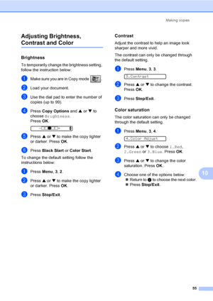 Page 70Making copies
55
10 Adjusting Brightness, 
Contrast and Color10
Brightness10
To temporarily change the brightness setting, 
follow the instruction below:
aMake sure you are in Copy mode  . 
bLoad your document.
cUse the dial pad to enter the number of 
copies (up to 99).
dPress Copy Options and a or b to 
choose Brightness.
Press OK.
 
-nnonn+    e
ePress a or b to make the copy lighter 
or darker. Press OK.
fPress Black Start or Color Start.
To change the default setting follow the 
instructions below:...