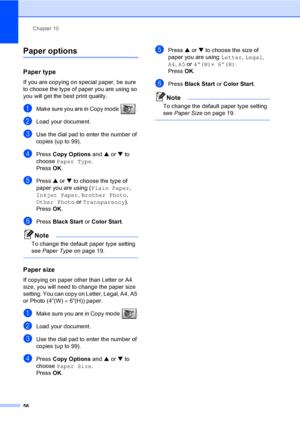 Page 71Chapter 10
56
Paper options10
Paper type10
If you are copying on special paper, be sure 
to choose the type of paper you are using so 
you will get the best print quality.
aMake sure you are in Copy mode  . 
bLoad your document.
cUse the dial pad to enter the number of 
copies (up to 99).
dPress Copy Options and a or b to 
choose Paper Type.
Press OK.
ePress a or b to choose the type of 
paper you are using (Plain Paper, 
Inkjet Paper, Brother Photo, 
Other Photo or Transparency). 
Press OK.
fPress Black...