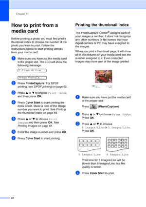 Page 75Chapter 11
60
How to print from a 
media card
11
Before printing a photo you must first print a 
thumbnail index to choose the number of the 
photo you want to print. Follow the 
instructions below to start printing directly 
from your media card:
aMake sure you have put the media card 
in the proper slot. The LCD will show the 
following message:
 
C.Flash Active
 
Press PhotoCa...
bPress PhotoCapture. For DPOF 
printing, see DPOF printing on page 62.
cPress a or b to choose Print Index 
and then press...