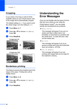 Page 79Chapter 11
64
Cropping11
If your photo is too long or wide to fit the 
available space on your chosen layout, part 
of the image will be automatically cropped.
The default setting is On. If you want to print 
the whole image, turn this setting to Off.
aPress Menu, 4, 7.
bPress a or b to choose Off (or On).
Press OK.
cPress Stop/Exit.
Cropping: On
 11
Cropping: Off 11
Borderless printing11
This feature expands the printable area to the 
edges of the paper. Printing time will be 
slightly slower.
aPress...