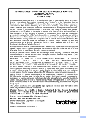 Page 9vii
BROTHER MULTIFUNCTION CENTER/FACSIMILE MACHINE 
LIMITED WARRANTY 
(Canada only)
Pursuant to this limited warranty of 1 year from the date of purchase for labour and parts,
Brother International Corporation (Canada) Ltd. (“Brother”), or its Authorized Service
Centers, will repair this MFC/Facsimile machine free of charge if defective in material or
workmanship. This Limited Warranty does not include cleaning, consumables (including,
without limitation, print cartridges, print head, toner and drum) or...