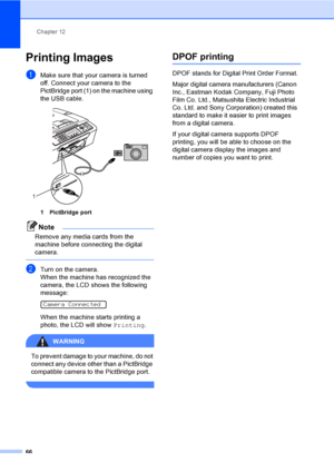 Page 81Chapter 12
66
Printing Images12
aMake sure that your camera is turned 
off. Connect your camera to the 
PictBridge port (1) on the machine using 
the USB cable.
 
1 PictBridge port
Note
Remove any media cards from the 
machine before connecting the digital 
camera.
 
bTurn on the camera.
When the machine has recognized the 
camera, the LCD shows the following 
message:
 
Camera Connected
When the machine starts printing a 
photo, the LCD will show Printing.
WARNING 
To prevent damage to your machine, do...