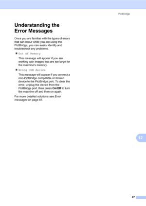 Page 82PictBridge
67
12
Understanding the 
Error Messages
12
Once you are familiar with the types of errors 
that can occur while you are using the 
PictBridge, you can easily identify and 
troubleshoot any problems.
„Out of Memory
This message will appear if you are 
working with images that are too large for 
the machines memory.
„Wrong USB device
This message will appear if you connect a 
non-PictBridge compatible or broken 
device to the PictBridge port. To clear the 
error, unplug the device from the...