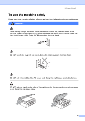 Page 88Safety and Legal
73
To use the machine safelyA
Please keep these instructions for later reference and read them before attempting any maintenance.
WARNING 
There are high voltage electrodes inside the machine. Before you clean the inside of the 
machine, make sure you have unplugged the telephone line cord first and then the power cord 
from the AC power outlet. Doing this will prevent an electrical shock.
 
 
 
DO NOT handle the plug with wet hands. Doing this might cause an electrical shock.
 
 
 
DO...