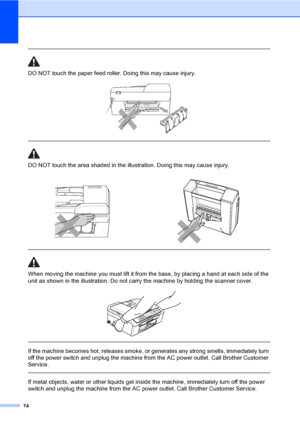 Page 8974
 
DO NOT touch the paper feed roller. Doing this may cause injury.
 
 
 
DO NOT touch the area shaded in the illustration. Doing this may cause injury.
  
When moving the machine you must lift it from the base, by placing a hand at each side of the 
unit as shown in the illustration. Do not carry the machine by holding the scanner cover.
 
 
 
If the machine becomes hot, releases smoke, or generates any strong smells, immediately turn 
off the power switch and unplug the machine from the AC power...