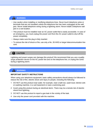 Page 90Safety and Legal
75
 
WARNING 
• Use caution when installing or modifying telephone lines. Never touch telephone wires or 
terminals that are not insulated unless the telephone line has been unplugged at the wall 
jack. Never install telephone wiring during a lightning storm. Never install a telephone wall 
jack in a wet location.
• This product must be installed near an AC power outlet that is easily accessible. In case of 
an emergency, you must unplug the power cord from the AC power outlet to shut...