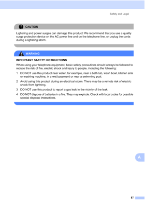 Page 101Safety and Legal
87
A
CAUTION 
Lightning and power surges can damage this product! We recommend that you use a quality 
surge protection device on the AC power line and on the telephone line, or unplug the cords 
during a lightning storm.
 
WARNING 
IMPORTANT SAFETY INSTRUCTIONS 
When using your telephone equipment, basic safety precautions should always be followed to 
reduce the risk of fire, electric shock and injury to people, including the following:
1 DO NOT use this product near water, for...