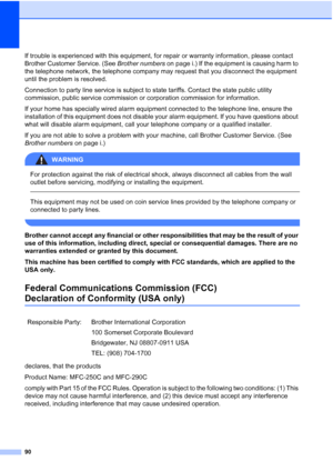 Page 10490
If trouble is experienced with this equipment, for repair or warranty information, please contact 
Brother Customer Service. (See Brother numbers on page i.) If the equipment is causing harm to 
the telephone network, the telephone company may request that you disconnect the equipment 
until the problem is resolved.
Connection to party line service is subject to state tariffs. Contact the state public utility 
commission, public service commission or corporation commission for information.
If your...