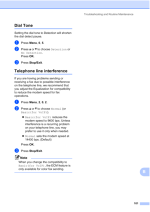 Page 115Troubleshooting and Routine Maintenance
101
B
Dial Tone B
Setting the dial tone to Detection will shorten 
the dial detect pause.
aPress Menu, 0, 5.
bPress aorb to choose Detection or 
No Detection.
Press OK.
cPress Stop/Exit.
Telephone line interferenceB
If you are having problems sending or 
receiving a fax due to possible interference 
on the telephone line, we recommend that 
you adjust the Equalization for compatibility 
to reduce the modem speed for fax 
operations.
aPress Menu, 2, 0, 2.
bPress...