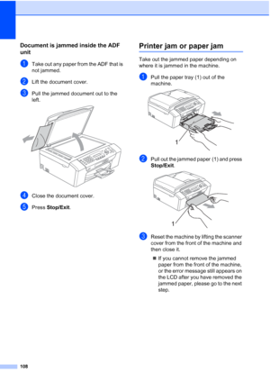 Page 122108
Document is jammed inside the ADF 
unit
B
aTake out any paper from the ADF that is 
not jammed.
bLift the document cover.
cPull the jammed document out to the 
left.
 
dClose the document cover.
ePress Stop/Exit.
Printer jam or paper jamB
Take out the jammed paper depending on 
where it is jammed in the machine. 
aPull the paper tray (1) out of the 
machine.
 
bPull out the jammed paper (1) and press 
Stop/Exit.
 
cReset the machine by lifting the scanner 
cover from the front of the machine and...