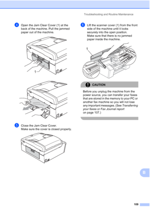 Page 123Troubleshooting and Routine Maintenance
109
B
dOpen the Jam Clear Cover (1) at the 
back of the machine. Pull the jammed 
paper out of the machine.
 
 
eClose the Jam Clear Cover.
Make sure the cover is closed properly.
 
fLift the scanner cover (1) from the front 
side of the machine until it locks 
securely into the open position.
Make sure that there is no jammed 
paper inside the machine.
 
CAUTION 
Before you unplug the machine from the 
power source, you can transfer your faxes 
that are stored in...