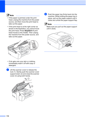 Page 124110
Note
• If the paper is jammed under the print 
head, unplug the machine from the power 
source, and then move the print head to 
take out the paper.
• If the print head is at the right corner as 
shown in the illustration, you cannot move 
the print head. Press Stop/Exit till print 
head moves to the middle. Then unplug 
the machine from the power source, and 
take out the paper.
 
• If ink gets onto your skin or clothing, 
immediately wash it off with soap or 
detergent.
 
gLift the scanner cover to...