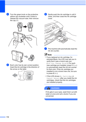 Page 126112
dTurn the green knob on the protective 
yellow cap clockwise until it clicks to 
release the vacuum seal, then remove 
the cap (1).
 
 
eEach color has its own correct position. 
Insert the ink cartridge in the direction of 
the arrow on the label.
 
fGently push the ink cartridge in until it 
clicks, and then close the ink cartridge 
cover.
 
gThe machine will automatically reset the 
ink dot counter.
Note
• If you replaced an ink cartridge, for 
example Black, the LCD may ask you to 
verify that it...