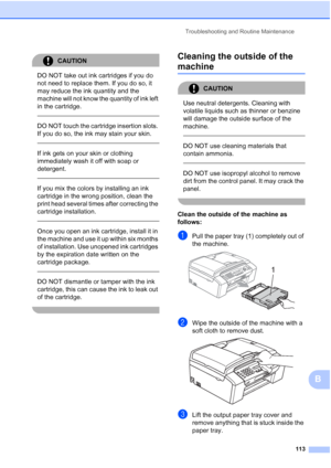 Page 127Troubleshooting and Routine Maintenance
113
B
CAUTION 
DO NOT take out ink cartridges if you do 
not need to replace them. If you do so, it 
may reduce the ink quantity and the 
machine will not know the quantity of ink left 
in the cartridge.
 
 
DO NOT touch the cartridge insertion slots. 
If you do so, the ink may stain your skin.
  
If ink gets on your skin or clothing 
immediately wash it off with soap or 
detergent. 
  
If you mix the colors by installing an ink 
cartridge in the wrong position,...