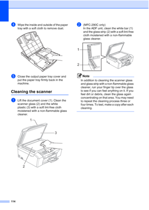 Page 128114
dWipe the inside and outside of the paper 
tray with a soft cloth to remove dust.
 
eClose the output paper tray cover and 
put the paper tray firmly back in the 
machine.
Cleaning the scannerB
aLift the document cover (1). Clean the 
scanner glass (2) and the white 
plastic (3) with a soft lint-free cloth 
moistened with a non-flammable glass 
cleaner.
 
b(MFC-290C only)
In the ADF unit, clean the white bar (1) 
and the glass strip (2) with a soft lint-free 
cloth moistened with a non-flammable...