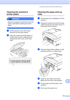 Page 129Troubleshooting and Routine Maintenance
115
B Cleaning the machine’s 
printer platenB
WARNING 
Be sure to unplug the machine from the AC 
power outlet before cleaning the printer 
platen.
 
aLift the scanner cover until it locks 
securely into the open position.
bClean the machine’s printer platen (1) 
and the area around it, wiping off any 
scattered ink with a soft, dry lint-free 
cloth.
 
Cleaning the paper pick-up 
rollerB
aPull the paper tray completely out of the 
machine.
bUnplug the machine from...