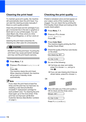 Page 130116
Cleaning the print headB
To maintain good print quality, the machine 
will automatically clean the print head. You 
can start the cleaning process manually if 
there is a print quality problem.
Clean the print head and ink cartridges if you 
get a horizontal line in the text or graphics or 
blank text on your printed pages. You can 
clean Black only, three colors at a time 
(Yellow/Cyan/Magenta), or all four colors at 
once.
Cleaning the print head consumes ink. 
Cleaning too often uses ink...