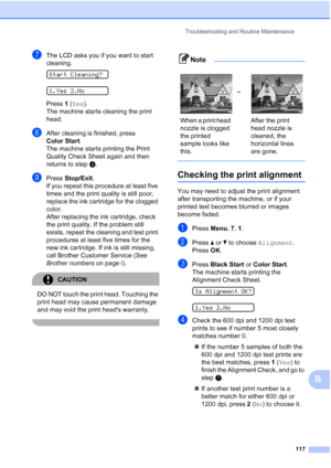 Page 131Troubleshooting and Routine Maintenance
117
B
gThe LCD asks you if you want to start 
cleaning.
 
Start Cleaning?
 
1.Yes 2.No
Press 1 (Yes).
The machine starts cleaning the print 
head.
hAfter cleaning is finished, press 
Color Start.
The machine starts printing the Print 
Quality Check Sheet again and then 
returns to stepd. 
iPress Stop/Exit.
If you repeat this procedure at least five 
times and the print quality is still poor, 
replace the ink cartridge for the clogged 
color. 
After replacing the...