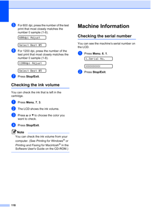 Page 132118
eFor 600 dpi, press the number of the test 
print that most closely matches the 
number 0 sample (1-8).
 
600dpi Adjust
 
Select Best #5
fFor 1200 dpi, press the number of the 
test print that most closely matches the 
number 0 sample (1-8).
 
1200dpi Adjust
 
Select Best #5
gPress Stop/Exit.
Checking the ink volumeB
You can check the ink that is left in the 
cartridge.
aPress Menu, 7, 3.
bThe LCD shows the ink volume.
cPress aorb to choose the color you 
want to check.
dPress Stop/Exit.
Note
You can...