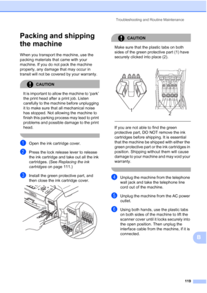 Page 133Troubleshooting and Routine Maintenance
119
B
Packing and shipping 
the machine
B
When you transport the machine, use the 
packing materials that came with your 
machine. If you do not pack the machine 
properly, any damage that may occur in 
transit will not be covered by your warranty.
CAUTION 
It is important to allow the machine to ‘park’ 
the print head after a print job. Listen 
carefully to the machine before unplugging 
it to make sure that all mechanical noise 
has stopped. Not allowing the...