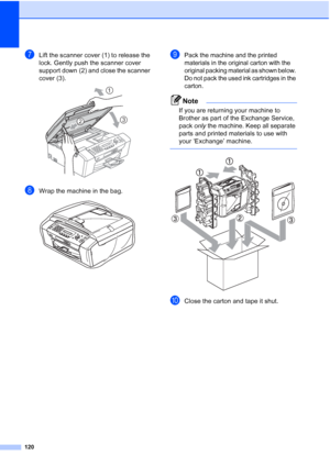 Page 134120
gLift the scanner cover (1) to release the 
lock. Gently push the scanner cover 
support down (2) and close the scanner 
cover (3).
 
hWrap the machine in the bag. 
iPack the machine and the printed 
materials in the original carton with the 
original packing material as shown below. 
Do not pack the used ink cartridges in the 
carton.
Note
If you are returning your machine to 
Brother as part of the Exchange Service, 
pack only the machine. Keep all separate 
parts and printed materials to use with...