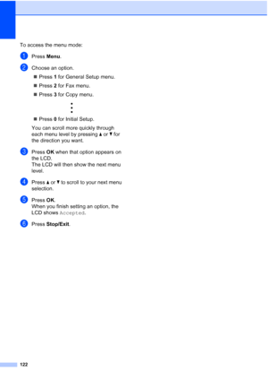 Page 136122
To access the menu mode:
aPress Menu.
bChoose an option.
„Press 1 for General Setup menu.
„Press 2 for Fax menu.
„Press 3 for Copy menu.
 
„Press 0 for Initial Setup.
You can scroll more quickly through 
each menu level by pressing aorb for 
the direction you want.
cPress OK when that option appears on 
the LCD.
The LCD will then show the next menu 
level.
dPress aorb to scroll to your next menu 
selection.
ePress OK.
When you finish setting an option, the 
LCD shows Accepted.
fPress Stop/Exit.
 