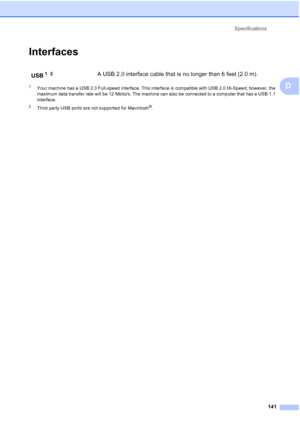 Page 155Specifications
141
D
InterfacesD
1Your machine has a USB 2.0 Full-speed interface. This interface is compatible with USB 2.0 Hi-Speed; however, the 
maximum data transfer rate will be 12 Mbits/s. The machine can also be connected to a computer that has a USB 1.1 
interface.
2Third party USB ports are not supported for Macintosh®.
USB1 2A USB 2.0 interface cable that is no longer than 6 feet (2.0 m).
 