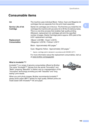 Page 157Specifications
143
D
Consumable itemsD
InkThe machine uses individual Black, Yellow, Cyan and Magenta ink 
cartridges that are separate from the print head assembly.
Service Life of Ink 
CartridgeStarter ink cartridges are in the box. The first time you install the ink 
cartridges the machine will use extra ink to fill the ink delivery tubes. 
This is a one-time process that enables high quality printing. 
Afterward, replacement ink cartridges will print the specified 
number of pages. Starter Cartridge...