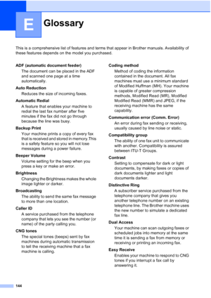 Page 158144
E
This is a comprehensive list of features and terms that appear in Brother manuals. Availability of 
these features depends on the model you purchased.
GlossaryE
ADF (automatic document feeder)
The document can be placed in the ADF 
and scanned one page at a time 
automatically.
Auto Reduction
Reduces the size of incoming faxes.
Automatic Redial
A feature that enables your machine to 
redial the last fax number after five 
minutes if the fax did not go through 
because the line was busy.
Backup...