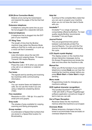 Page 159Glossary
145
E
ECM (Error Correction Mode)
Detects errors during fax transmission 
and resends the pages of the fax that had 
an error.
Extension telephone
A telephone using the same line as your 
fax but plugged into a separate wall jack.
External telephone
A telephone that is plugged into the EXT 
jack of your machine.
F/T Ring Time
The length of time that the Brother 
machine rings (when the Receive Mode 
setting is Fax/Tel) to notify you to pick up 
a voice call that it answered.
Fax Journal
Lists...