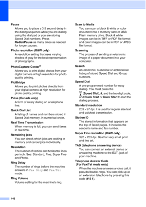 Page 160146
Pause
Allows you to place a 3.5 second delay in 
the dialing sequence while you are dialing 
using the dial pad or you are storing 
Speed Dial numbers. Press 
Redial/Pause as many times as needed 
for longer pauses.
Photo resolution (B&W only)
A resolution setting that uses varying 
shades of gray for the best representation 
of photographs.
PhotoCapture Center
®
Allows you to print digital photos from your 
digital camera at high resolution for photo 
quality printing.
PictBridge
Allows you to print...