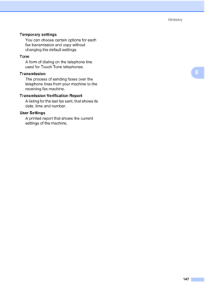 Page 161Glossary
147
E
Temporary settings
You can choose certain options for each 
fax transmission and copy without 
changing the default settings.
Tone
A form of dialing on the telephone line 
used for Touch Tone telephones.
Transmission
The process of sending faxes over the 
telephone lines from your machine to the 
receiving fax machine.
Transmission Verification Report
A listing for the last fax sent, that shows its 
date, time and number.
User Settings
A printed report that shows the current 
settings of...