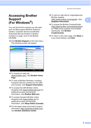 Page 19General Information
5
1
Accessing Brother 
Support 
(For Windows
®)1
You can find all the contacts you will need, 
such as Web support (Brother Solutions 
Center), Customer Service and Brother 
Authorized Service Centers in Brother 
numbers on page i and on the Brother 
CD-ROM.
„Click Brother Support on the main menu. 
The following screen will appear:
 
„To access our web site 
(www.brother.com
), click Brother Home 
Page.
„To view all Brother Numbers, including 
Customer Service numbers for the USA...