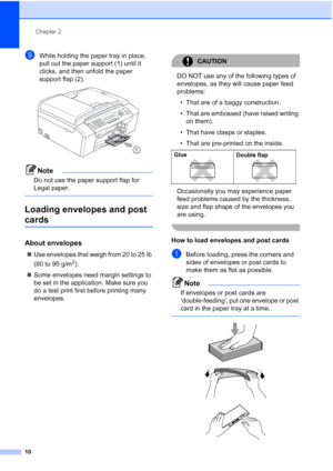 Page 24Chapter 2
10
iWhile holding the paper tray in place, 
pull out the paper support (1) until it 
clicks, and then unfold the paper 
support flap (2).
 
Note
Do not use the paper support flap for 
Legal paper.
 
Loading envelopes and post 
cards2
About envelopes2
„Use envelopes that weigh from 20 to 25 lb 
(80 to 95 g/m
2).
„Some envelopes need margin settings to 
be set in the application. Make sure you 
do a test print first before printing many 
envelopes.
CAUTION 
DO NOT use any of the following types...