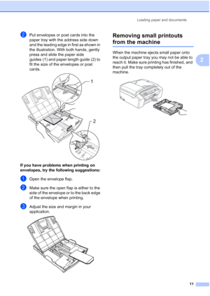 Page 25Loading paper and documents
11
2
bPut envelopes or post cards into the 
paper tray with the address side down 
and the leading edge in first as shown in 
the illustration. With both hands, gently 
press and slide the paper side 
guides (1) and paper length guide (2) to 
fit the size of the envelopes or post 
cards.
 
If you have problems when printing on 
envelopes, try the following suggestions:
2
aOpen the envelope flap.
bMake sure the open flap is either to the 
side of the envelope or to the back...