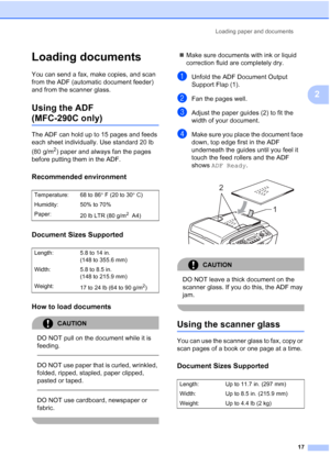 Page 31Loading paper and documents
17
2
Loading documents2
You can send a fax, make copies, and scan 
from the ADF (automatic document feeder) 
and from the scanner glass.
Using the ADF 
(MFC-290C only)2
The ADF can hold up to 15 pages and feeds 
each sheet individually. Use standard 20 lb 
(80 g/m
2) paper and always fan the pages 
before putting them in the ADF.
Recommended environment2
Document Sizes Supported2
How to load documents2
CAUTION 
DO NOT pull on the document while it is 
feeding.
  
DO NOT use...