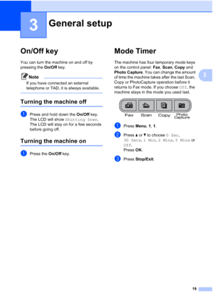 Page 3319
3
3
On/Off key3
You can turn the machine on and off by 
pressing the On/Off key.
Note
If you have connected an external 
telephone or TAD, it is always available.
 
Turning the machine off3
aPress and hold down the On/Off key. 
The LCD will show Shutting Down. 
The LCD will stay on for a few seconds 
before going off.
Turning the machine on3
aPress the On/Off key.
Mode Timer3
The machine has four temporary mode keys 
on the control panel: Fax, Scan, Copy and 
Photo Capture. You can change the amount...