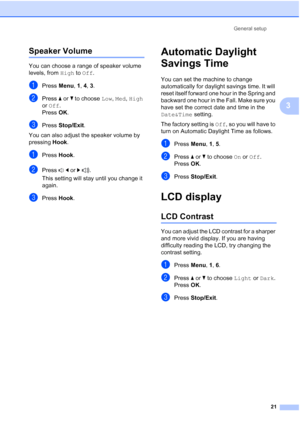 Page 35General setup
21
3
Speaker Volume3
You can choose a range of speaker volume 
levels, from High to Off.
aPress Menu, 1, 4, 3.
bPress aorb to choose Low, Med, High 
or Off.
Press OK.
cPress Stop/Exit.
You can also adjust the speaker volume by 
pressing Hook.
aPress Hook.
bPress dorc.
This setting will stay until you change it 
again.
cPress Hook.
Automatic Daylight 
Savings Time
3
You can set the machine to change 
automatically for daylight savings time. It will 
reset itself forward one hour in the...