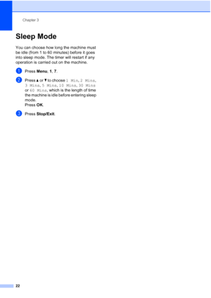 Page 36Chapter 3
22
Sleep Mode3
You can choose how long the machine must 
be idle (from 1 to 60 minutes) before it goes 
into sleep mode. The timer will restart if any 
operation is carried out on the machine.
aPress Menu, 1, 7.
bPress aorb to choose 1 Min, 2 Mins, 
3 Mins, 5 Mins, 10 Mins, 30 Mins 
or 60 Mins, which is the length of time 
the machine is idle before entering sleep 
mode.
Press OK.
cPress Stop/Exit.
 