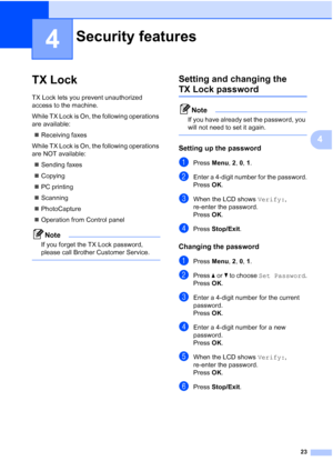 Page 3723
4
4
TX Lock4
TX Lock lets you prevent unauthorized 
access to the machine.
While TX Lock is On, the following operations 
are available:
„Receiving faxes
While TX Lock is On, the following operations 
are NOT available:
„Sending faxes
„Copying
„PC printing 
„Scanning
„PhotoCapture
„Operation from Control panel
Note
If you forget the TX Lock password, 
please call Brother Customer Service.
 
Setting and changing the 
TX Lock password4
Note
If you have already set the password, you 
will not need to set...